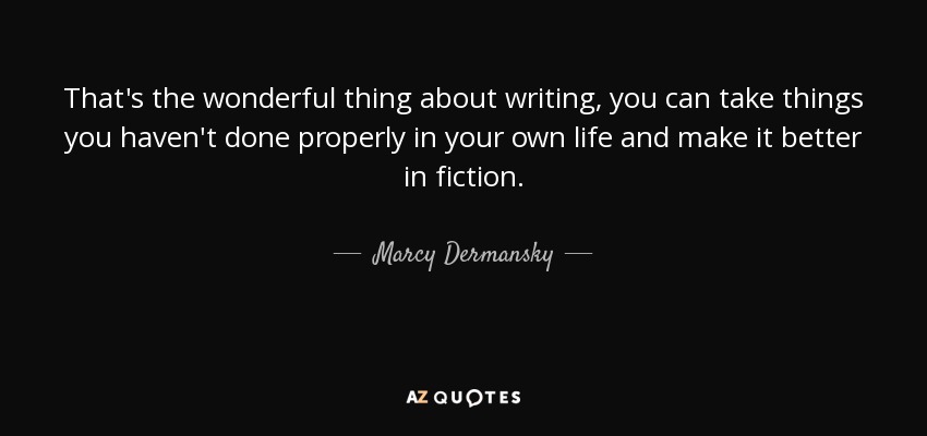 That's the wonderful thing about writing, you can take things you haven't done properly in your own life and make it better in fiction. - Marcy Dermansky