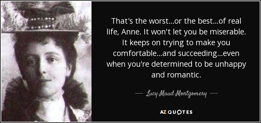 That's the worst…or the best…of real life, Anne. It won't let you be miserable. It keeps on trying to make you comfortable…and succeeding…even when you're determined to be unhappy and romantic. - Lucy Maud Montgomery