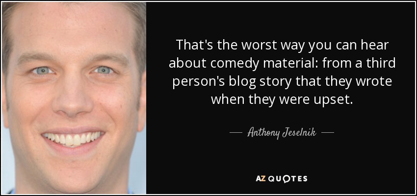 That's the worst way you can hear about comedy material: from a third person's blog story that they wrote when they were upset. - Anthony Jeselnik
