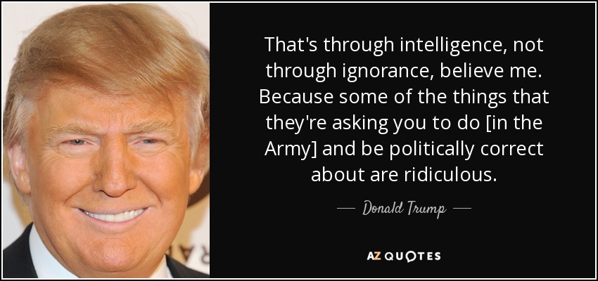 That's through intelligence, not through ignorance, believe me. Because some of the things that they're asking you to do [in the Army] and be politically correct about are ridiculous. - Donald Trump