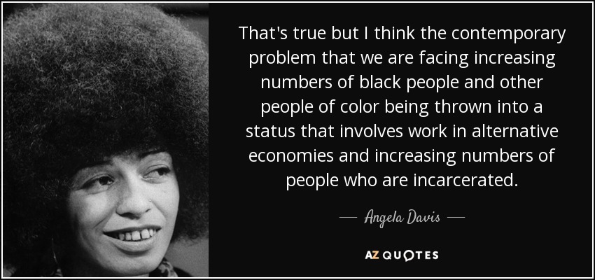 That's true but I think the contemporary problem that we are facing increasing numbers of black people and other people of color being thrown into a status that involves work in alternative economies and increasing numbers of people who are incarcerated. - Angela Davis