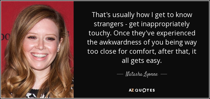That's usually how I get to know strangers - get inappropriately touchy. Once they've experienced the awkwardness of you being way too close for comfort, after that, it all gets easy. - Natasha Lyonne