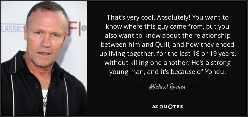 That's very cool. Absolutely! You want to know where this guy came from, but you also want to know about the relationship between him and Quill, and how they ended up living together, for the last 18 or 19 years, without killing one another. He's a strong young man, and it's because of Yondu. - Michael Rooker