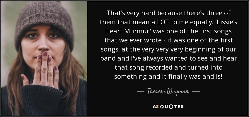 That's very hard because there's three of them that mean a LOT to me equally. 'Lissie's Heart Murmur' was one of the first songs that we ever wrote - it was one of the first songs, at the very very very beginning of our band and I've always wanted to see and hear that song recorded and turned into something and it finally was and is! - Theresa Wayman