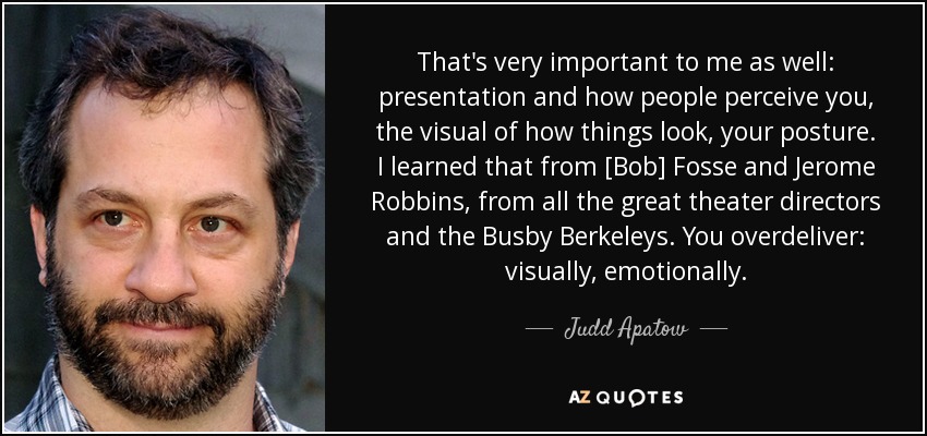 That's very important to me as well: presentation and how people perceive you, the visual of how things look, your posture. I learned that from [Bob] Fosse and Jerome Robbins, from all the great theater directors and the Busby Berkeleys. You overdeliver: visually, emotionally. - Judd Apatow