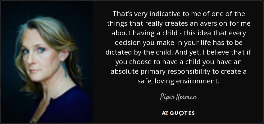 That's very indicative to me of one of the things that really creates an aversion for me about having a child - this idea that every decision you make in your life has to be dictated by the child. And yet, I believe that if you choose to have a child you have an absolute primary responsibility to create a safe, loving environment. - Piper Kerman
