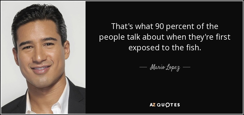 That's what 90 percent of the people talk about when they're first exposed to the fish. - Mario Lopez