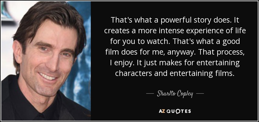 That's what a powerful story does. It creates a more intense experience of life for you to watch. That's what a good film does for me, anyway. That process, I enjoy. It just makes for entertaining characters and entertaining films. - Sharlto Copley