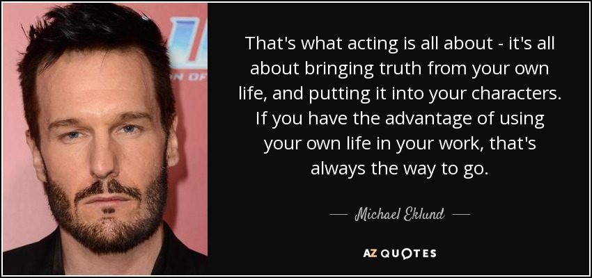 That's what acting is all about - it's all about bringing truth from your own life, and putting it into your characters. If you have the advantage of using your own life in your work, that's always the way to go. - Michael Eklund