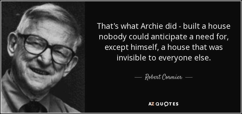 That's what Archie did - built a house nobody could anticipate a need for, except himself, a house that was invisible to everyone else. - Robert Cormier