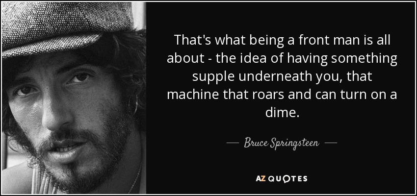 That's what being a front man is all about - the idea of having something supple underneath you, that machine that roars and can turn on a dime. - Bruce Springsteen