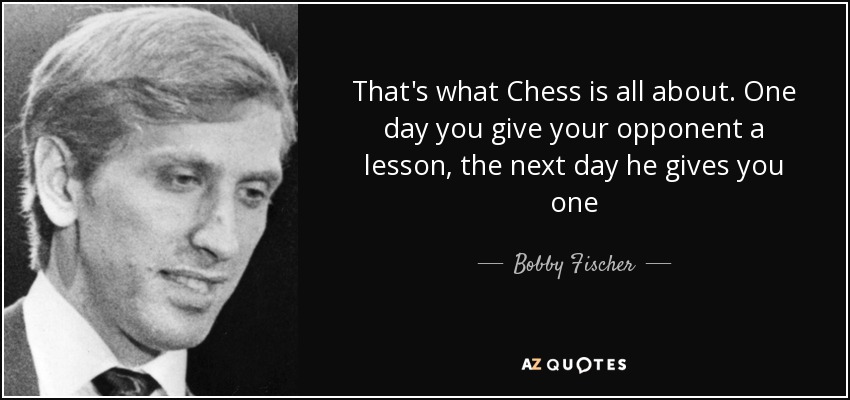 That's what Chess is all about. One day you give your opponent a lesson, the next day he gives you one - Bobby Fischer