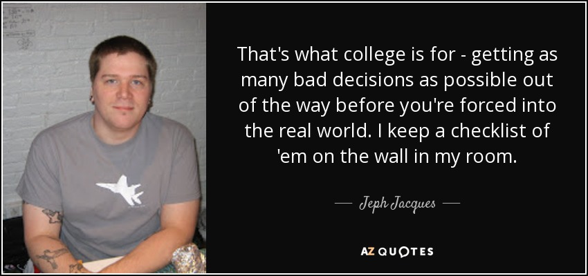 That's what college is for - getting as many bad decisions as possible out of the way before you're forced into the real world. I keep a checklist of 'em on the wall in my room. - Jeph Jacques