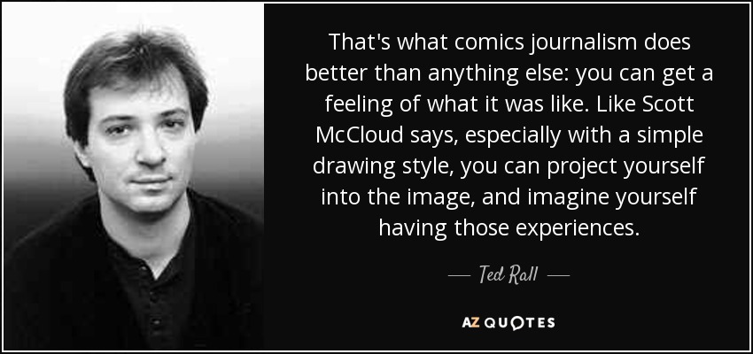 That's what comics journalism does better than anything else: you can get a feeling of what it was like. Like Scott McCloud says, especially with a simple drawing style, you can project yourself into the image, and imagine yourself having those experiences. - Ted Rall