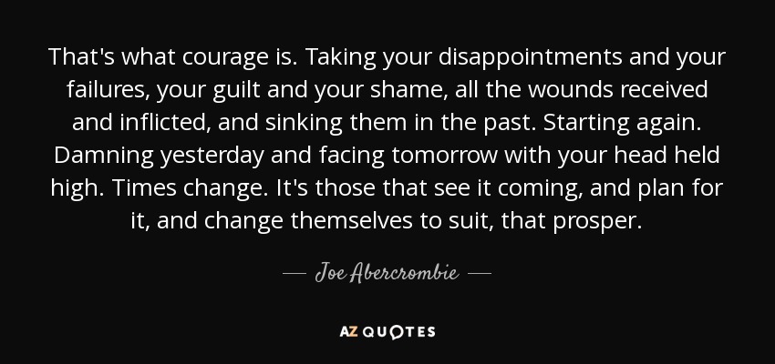 That's what courage is. Taking your disappointments and your failures, your guilt and your shame, all the wounds received and inflicted, and sinking them in the past. Starting again. Damning yesterday and facing tomorrow with your head held high. Times change. It's those that see it coming, and plan for it, and change themselves to suit, that prosper. - Joe Abercrombie