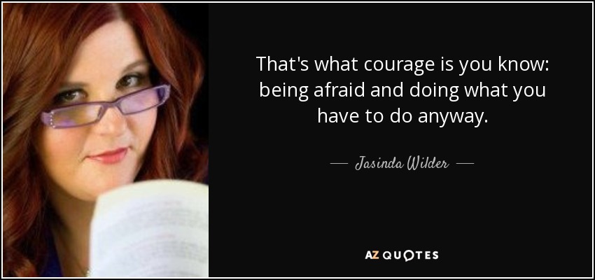 That's what courage is you know: being afraid and doing what you have to do anyway. - Jasinda Wilder