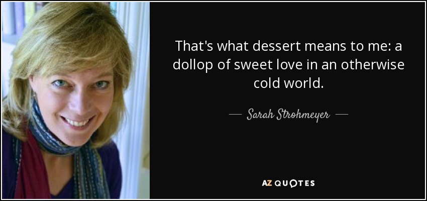 That's what dessert means to me: a dollop of sweet love in an otherwise cold world. - Sarah Strohmeyer