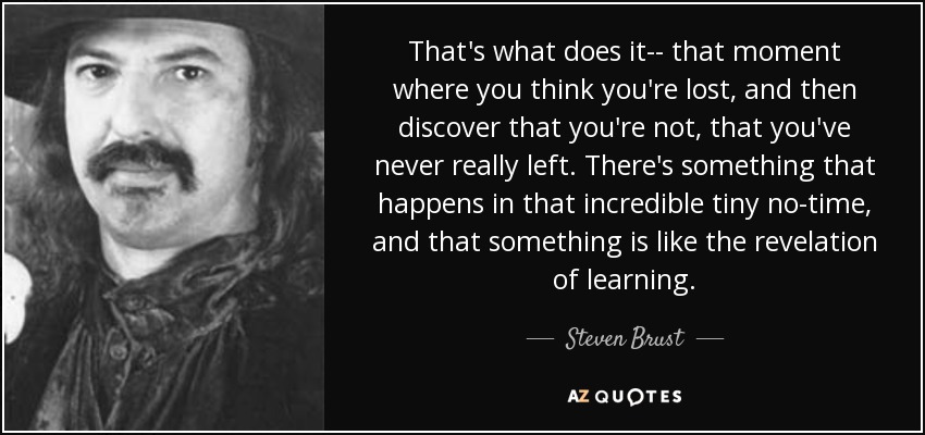 That's what does it-- that moment where you think you're lost, and then discover that you're not, that you've never really left. There's something that happens in that incredible tiny no-time, and that something is like the revelation of learning. - Steven Brust