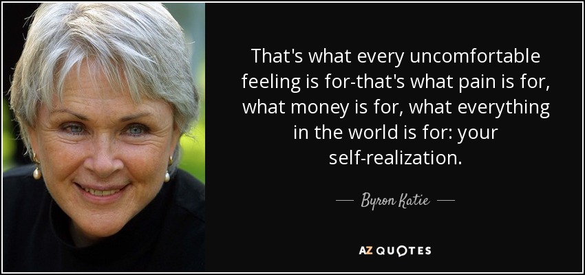That's what every uncomfortable feeling is for-that's what pain is for, what money is for, what everything in the world is for: your self-realization. - Byron Katie