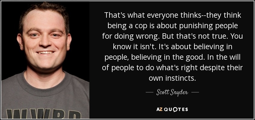 That's what everyone thinks--they think being a cop is about punishing people for doing wrong. But that's not true. You know it isn't. It's about believing in people, believing in the good. In the will of people to do what's right despite their own instincts. - Scott Snyder