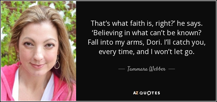 That’s what faith is, right?’ he says. ‘Believing in what can’t be known? Fall into my arms, Dori. I’ll catch you, every time, and I won’t let go. - Tammara Webber