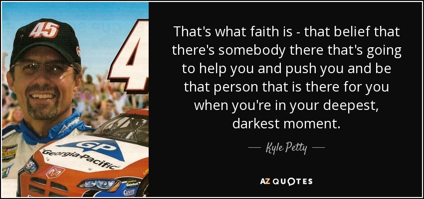 That's what faith is - that belief that there's somebody there that's going to help you and push you and be that person that is there for you when you're in your deepest, darkest moment. - Kyle Petty