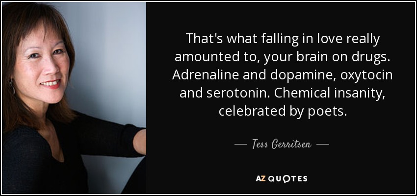 That's what falling in love really amounted to, your brain on drugs. Adrenaline and dopamine, oxytocin and serotonin. Chemical insanity, celebrated by poets. - Tess Gerritsen