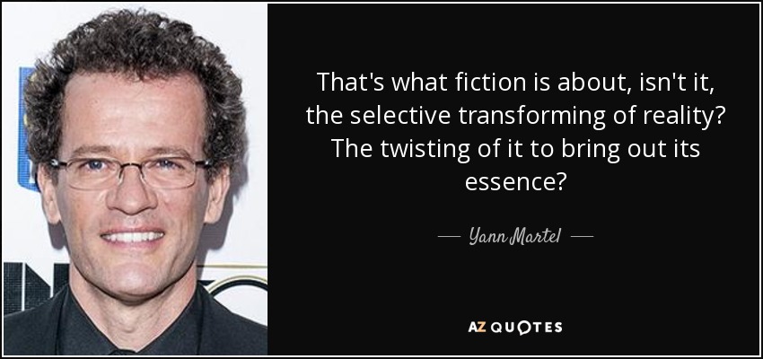 That's what fiction is about, isn't it, the selective transforming of reality? The twisting of it to bring out its essence? - Yann Martel