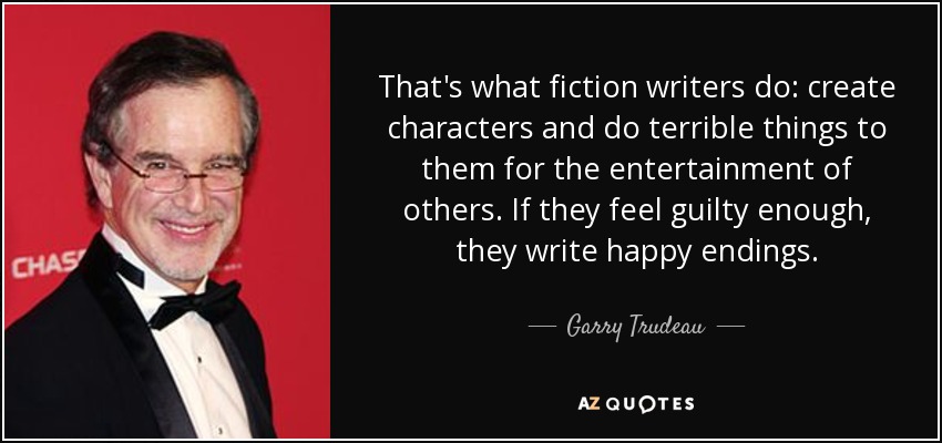 That's what fiction writers do: create characters and do terrible things to them for the entertainment of others. If they feel guilty enough, they write happy endings. - Garry Trudeau