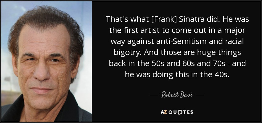 That's what [Frank] Sinatra did. He was the first artist to come out in a major way against anti-Semitism and racial bigotry. And those are huge things back in the 50s and 60s and 70s - and he was doing this in the 40s. - Robert Davi