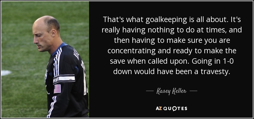 That's what goalkeeping is all about. It's really having nothing to do at times, and then having to make sure you are concentrating and ready to make the save when called upon. Going in 1-0 down would have been a travesty. - Kasey Keller