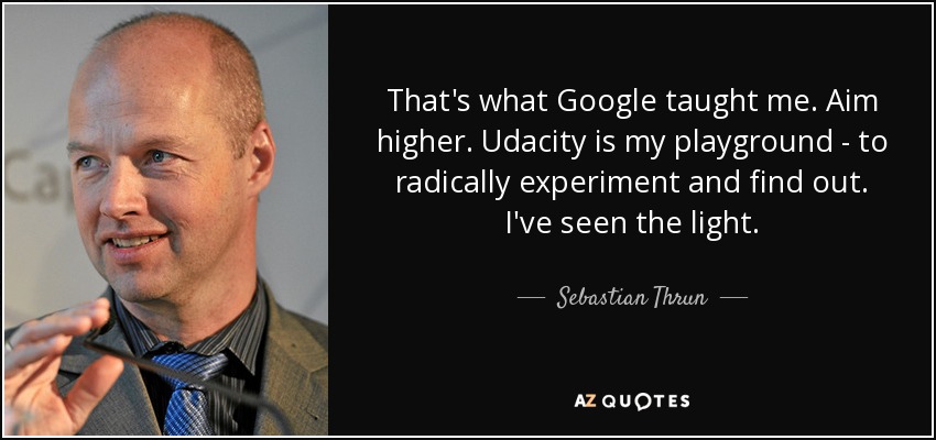 That's what Google taught me. Aim higher. Udacity is my playground - to radically experiment and find out. I've seen the light. - Sebastian Thrun