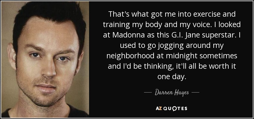 That's what got me into exercise and training my body and my voice. I looked at Madonna as this G.I. Jane superstar. I used to go jogging around my neighborhood at midnight sometimes and I'd be thinking, it'll all be worth it one day. - Darren Hayes