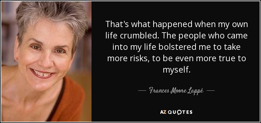That's what happened when my own life crumbled. The people who came into my life bolstered me to take more risks, to be even more true to myself. - Frances Moore Lappé