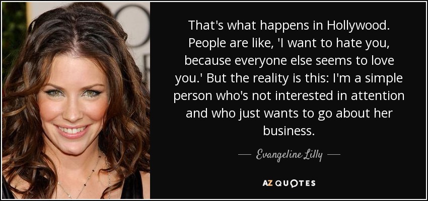 That's what happens in Hollywood. People are like, 'I want to hate you, because everyone else seems to love you.' But the reality is this: I'm a simple person who's not interested in attention and who just wants to go about her business. - Evangeline Lilly