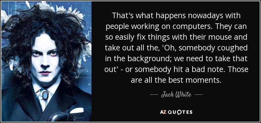 That's what happens nowadays with people working on computers. They can so easily fix things with their mouse and take out all the, 'Oh, somebody coughed in the background; we need to take that out' - or somebody hit a bad note. Those are all the best moments. - Jack White