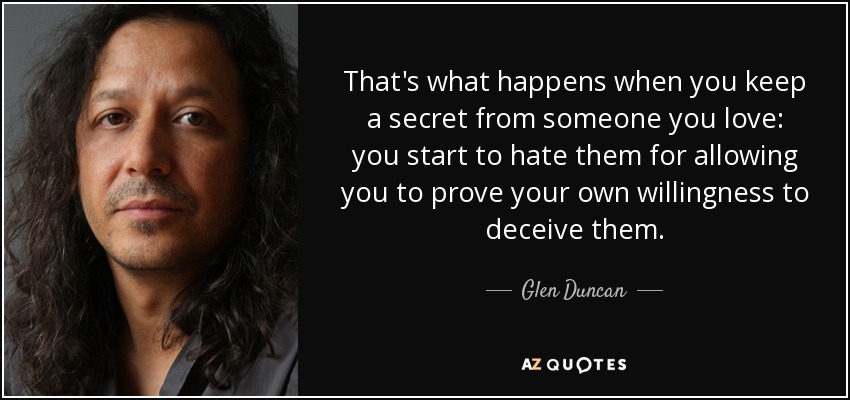 That's what happens when you keep a secret from someone you love: you start to hate them for allowing you to prove your own willingness to deceive them. - Glen Duncan