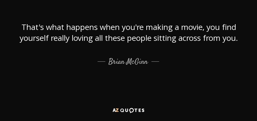 That's what happens when you're making a movie, you find yourself really loving all these people sitting across from you. - Brian McGinn