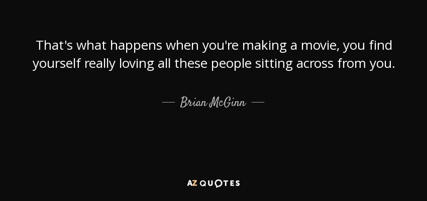 That's what happens when you're making a movie, you find yourself really loving all these people sitting across from you. - Brian McGinn