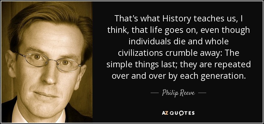 That's what History teaches us, I think, that life goes on, even though individuals die and whole civilizations crumble away: The simple things last; they are repeated over and over by each generation. - Philip Reeve