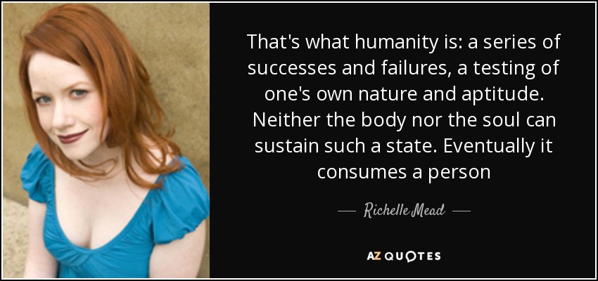 That's what humanity is: a series of successes and failures, a testing of one's own nature and aptitude. Neither the body nor the soul can sustain such a state. Eventually it consumes a person - Richelle Mead
