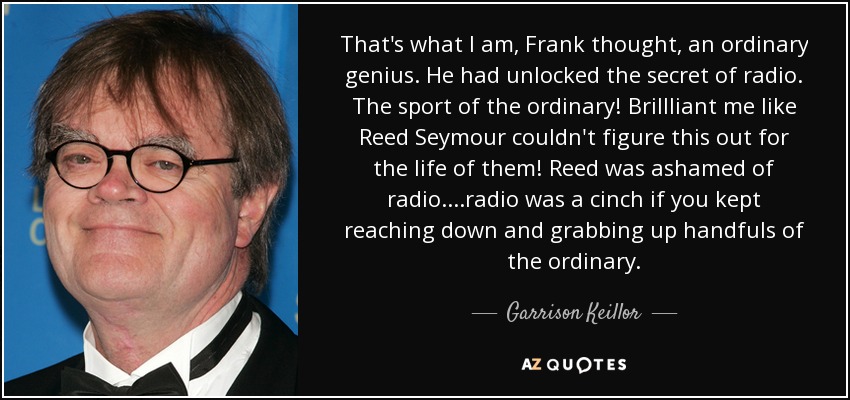 That's what I am, Frank thought, an ordinary genius. He had unlocked the secret of radio. The sport of the ordinary! Brillliant me like Reed Seymour couldn't figure this out for the life of them! Reed was ashamed of radio. ...radio was a cinch if you kept reaching down and grabbing up handfuls of the ordinary. - Garrison Keillor