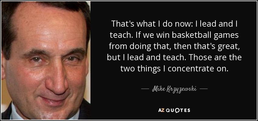 That's what I do now: I lead and I teach. If we win basketball games from doing that, then that's great, but I lead and teach. Those are the two things I concentrate on. - Mike Krzyzewski