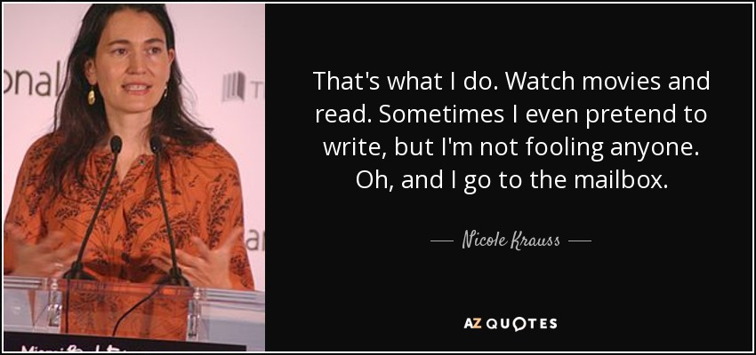 That's what I do. Watch movies and read. Sometimes I even pretend to write, but I'm not fooling anyone. Oh, and I go to the mailbox. - Nicole Krauss