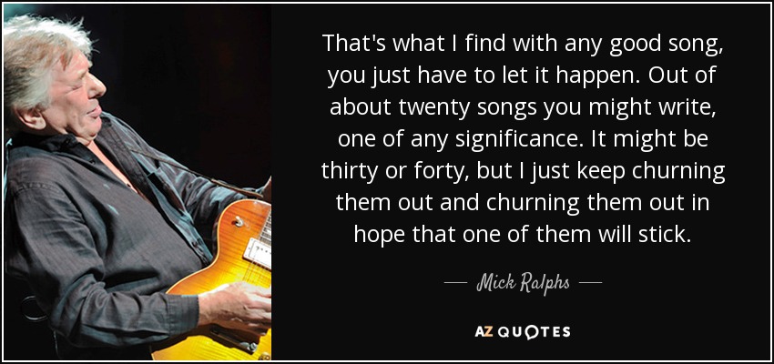 That's what I find with any good song, you just have to let it happen. Out of about twenty songs you might write, one of any significance. It might be thirty or forty, but I just keep churning them out and churning them out in hope that one of them will stick. - Mick Ralphs