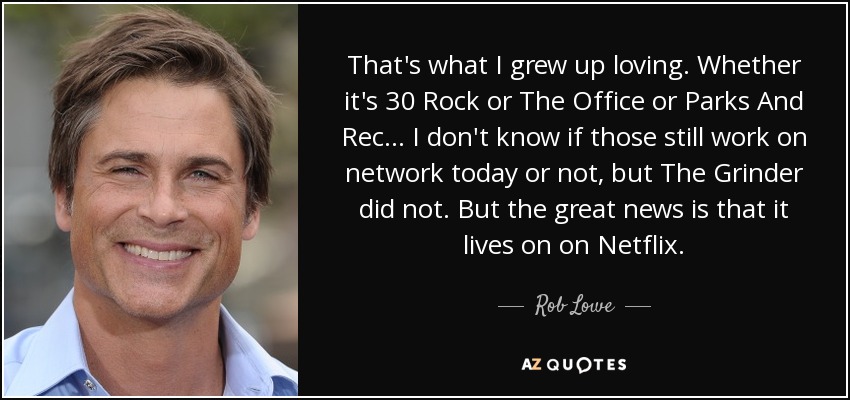 That's what I grew up loving. Whether it's 30 Rock or The Office or Parks And Rec... I don't know if those still work on network today or not, but The Grinder did not. But the great news is that it lives on on Netflix. - Rob Lowe