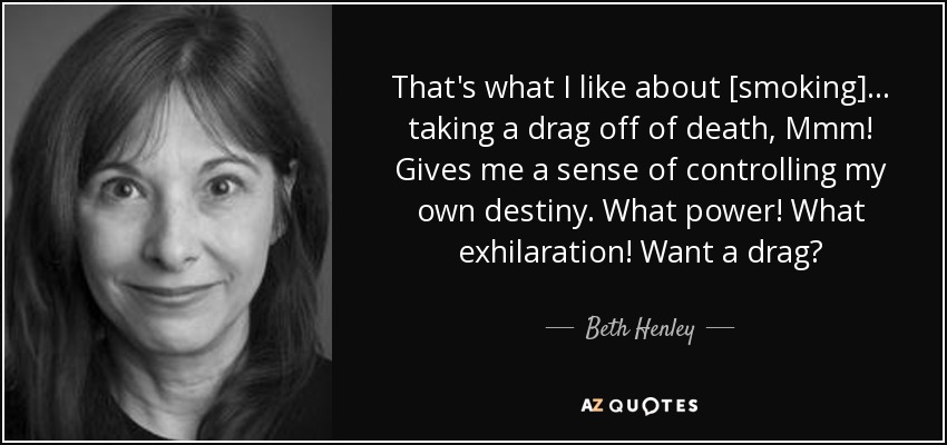 That's what I like about [smoking] . . . taking a drag off of death, Mmm! Gives me a sense of controlling my own destiny. What power! What exhilaration! Want a drag? - Beth Henley