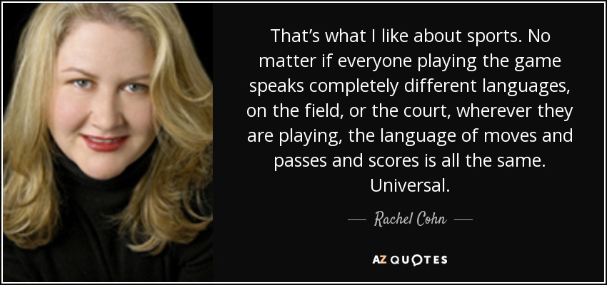 That’s what I like about sports. No matter if everyone playing the game speaks completely different languages, on the field, or the court, wherever they are playing, the language of moves and passes and scores is all the same. Universal. - Rachel Cohn
