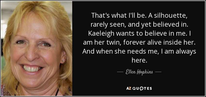 That's what I'll be. A silhouette, rarely seen, and yet believed in. Kaeleigh wants to believe in me. I am her twin, forever alive inside her. And when she needs me, I am always here. - Ellen Hopkins