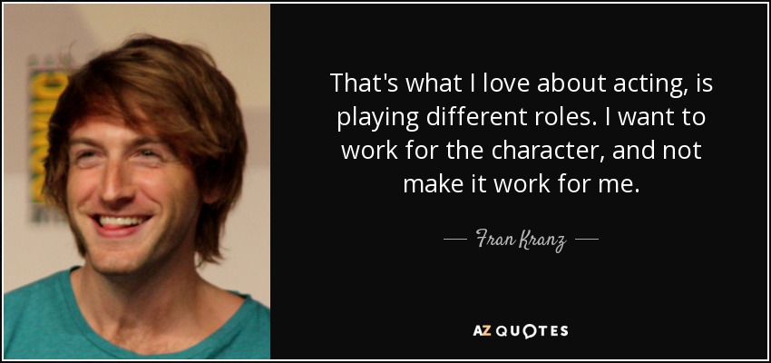 That's what I love about acting, is playing different roles. I want to work for the character, and not make it work for me. - Fran Kranz